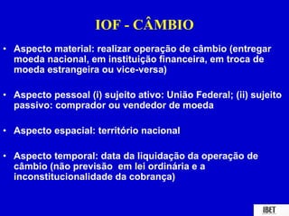 IOF - CÂMBIO 
• Aspecto material: realizar operação de câmbio (entregar 
moeda nacional, em instituição financeira, em troca de 
moeda estrangeira ou vice-versa) 
• Aspecto pessoal (i) sujeito ativo: União Federal; (ii) sujeito 
passivo: comprador ou vendedor de moeda 
• Aspecto espacial: território nacional 
• Aspecto temporal: data da liquidação da operação de 
câmbio (não previsão em lei ordinária e a 
inconstitucionalidade da cobrança) 
 