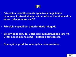 IPI 
• Princípios constitucionais aplicáveis: legalidade, 
isonomia, irretroatividade, não confisco, imunidade dos 
entes relacionados na CF 
• Princípio específico: anterioridade mitigada 
• Seletividade (art. 48, CTN), não cumulatividade (art. 49, 
CTN), não incidência (CF): critérios ou técnicas 
• Operação e produto: operações com produtos 
 