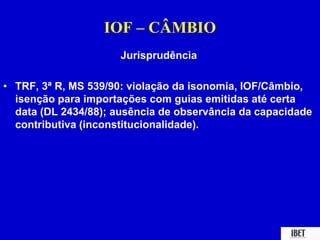 IOF – CÂMBIO 
Jurisprudência 
• TRF, 3ª R, MS 539/90: violação da isonomia, IOF/Câmbio, 
isenção para importações com guias emitidas até certa 
data (DL 2434/88); ausência de observância da capacidade 
contributiva (inconstitucionalidade). 
 