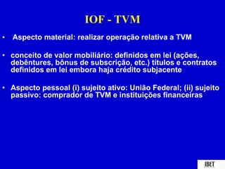 IOF - TVM 
• Aspecto material: realizar operação relativa a TVM 
• conceito de valor mobiliário: definidos em lei (ações, 
debêntures, bônus de subscrição, etc.) títulos e contratos 
definidos em lei embora haja crédito subjacente 
• Aspecto pessoal (i) sujeito ativo: União Federal; (ii) sujeito 
passivo: comprador de TVM e instituições financeiras 
 