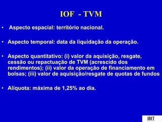 IOF - TVM 
• Aspecto espacial: território nacional. 
• Aspecto temporal: data da liquidação da operação. 
• Aspecto quantitativo: (i) valor da aquisição, resgate, 
cessão ou repactuação de TVM (acrescido dos 
rendimentos); (ii) valor da operação de financiamento em 
bolsas; (iii) valor de aquisição/resgate de quotas de fundos 
• Alíquota: máxima de 1,25% ao dia. 
 