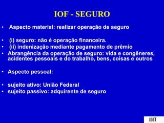 IOF - SEGURO 
• Aspecto material: realizar operação de seguro 
• (i) seguro: não é operação financeira. 
• (ii) indenização mediante pagamento de prêmio 
• Abrangência da operação de seguro: vida e congêneres, 
acidentes pessoais e do trabalho, bens, coisas e outros 
• Aspecto pessoal: 
• sujeito ativo: União Federal 
• sujeito passivo: adquirente de seguro 
 