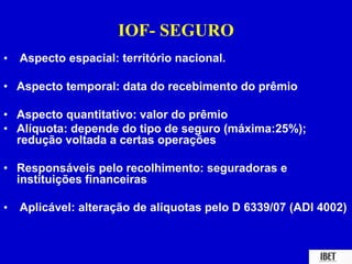 IOF- SEGURO 
• Aspecto espacial: território nacional. 
• Aspecto temporal: data do recebimento do prêmio 
• Aspecto quantitativo: valor do prêmio 
• Alíquota: depende do tipo de seguro (máxima:25%); 
redução voltada a certas operações 
• Responsáveis pelo recolhimento: seguradoras e 
instituições financeiras 
• Aplicável: alteração de alíquotas pelo D 6339/07 (ADI 4002) 
 