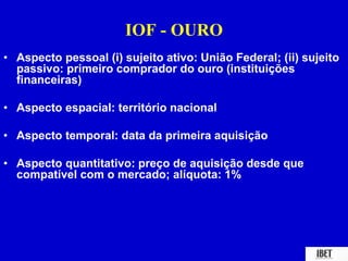 IOF - OURO 
• Aspecto pessoal (i) sujeito ativo: União Federal; (ii) sujeito 
passivo: primeiro comprador do ouro (instituições 
financeiras) 
• Aspecto espacial: território nacional 
• Aspecto temporal: data da primeira aquisição 
• Aspecto quantitativo: preço de aquisição desde que 
compatível com o mercado; alíquota: 1% 
 