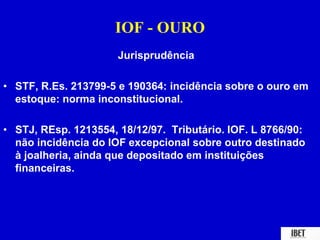 IOF - OURO 
Jurisprudência 
• STF, R.Es. 213799-5 e 190364: incidência sobre o ouro em 
estoque: norma inconstitucional. 
• STJ, REsp. 1213554, 18/12/97. Tributário. IOF. L 8766/90: 
não incidência do IOF excepcional sobre outro destinado 
à joalheria, ainda que depositado em instituições 
financeiras. 
