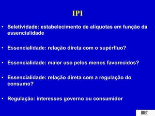 IPI 
• Seletividade: estabelecimento de alíquotas em função da 
essencialidade 
• Essencialidade: relação direta com o supérfluo? 
• Essencialidade: maior uso pelos menos favorecidos? 
• Essencialidade: relação direta com a regulação do 
consumo? 
• Regulação: interesses governo ou consumidor 
 