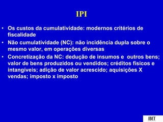 IPI 
• Os custos da cumulatividade: modernos critérios de 
fiscalidade 
• Não cumulatividade (NC): não incidência dupla sobre o 
mesmo valor, em operações diversas 
• Concretização da NC: dedução de insumos e outros bens; 
valor de bens produzidos ou vendidos; créditos físicos e 
intangíveis; adição de valor acrescido; aquisições X 
vendas; imposto x imposto 
 