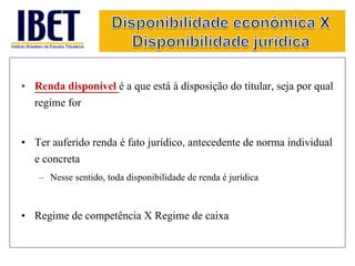 • Renda disponível é a que está à disposição do titular, seja por qual 
regime for 
• Ter auferido renda é fato jurídico, antecedente de norma individual 
e concreta 
– Nesse sentido, toda disponibilidade de renda é jurídica 
• Regime de competência X Regime de caixa 
 