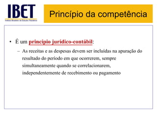 Princípio da competência 
• É um princípio jurídico-contábil: 
– As receitas e as despesas devem ser incluídas na apuração do 
resultado do período em que ocorrerem, sempre 
simultaneamente quando se correlacionarem, 
independentemente de recebimento ou pagamento 
 