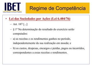Regime de Competência 
• Lei das Sociedades por Ações (Lei 6.404/76) 
– Art. 187 [...] 
– § 1º Na determinação do resultado do exercício serão 
computados: 
– a) as receitas e os rendimentos ganhos no período, 
independentemente da sua realização em moeda; e 
– b) os custos, despesas, encargos e perdas, pagos ou incorridos, 
correspondentes a essas receitas e rendimentos. 
 