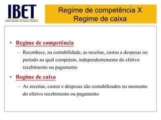 Regime de competência X 
Regime de caixa 
• Regime de competência 
– Reconhece, na contabilidade, as receitas, custos e despesas no 
período ao qual competem, independentemente do efetivo 
recebimento ou pagamento 
• Regime de caixa 
– As receitas, custos e despesas são contabilizados no momento 
do efetivo recebimento ou pagamento 
 
