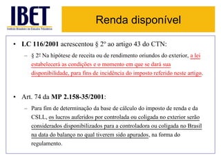 Renda disponível 
• LC 116/2001 acrescentou § 2o ao artigo 43 do CTN: 
– § 2o Na hipótese de receita ou de rendimento oriundos do exterior, a lei 
estabelecerá as condições e o momento em que se dará sua 
disponibilidade, para fins de incidência do imposto referido neste artigo. 
• Art. 74 da MP 2.158-35/2001: 
– Para fim de determinação da base de cálculo do imposto de renda e da 
CSLL, os lucros auferidos por controlada ou coligada no exterior serão 
considerados disponibilizados para a controladora ou coligada no Brasil 
na data do balanço no qual tiverem sido apurados, na forma do 
regulamento. 
 