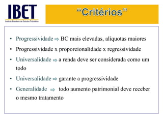 • Progressividade BC mais elevadas, alíquotas maiores 
• Progressividade x proporcionalidade x regressividade 
• Universalidade a renda deve ser considerada como um 
todo 
• Universalidade garante a progressividade 
• Generalidade todo aumento patrimonial deve receber 
o mesmo tratamento 
 