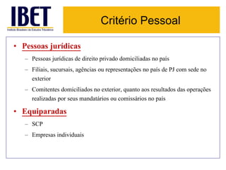 Critério Pessoal 
• Pessoas jurídicas 
– Pessoas jurídicas de direito privado domiciliadas no país 
– Filiais, sucursais, agências ou representações no país de PJ com sede no 
exterior 
– Comitentes domiciliados no exterior, quanto aos resultados das operações 
realizadas por seus mandatários ou comissários no país 
• Equiparadas 
– SCP 
– Empresas individuais 
 
