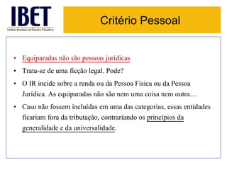 Critério Pessoal 
• Equiparadas não são pessoas jurídicas 
• Trata-se de uma ficção legal. Pode? 
• O IR incide sobre a renda ou da Pessoa Física ou da Pessoa 
Jurídica. As equiparadas não são nem uma coisa nem outra… 
• Caso não fossem incluídas em uma das categorias, essas entidades 
ficariam fora da tributação, contrariando os princípios da 
generalidade e da universalidade. 
 