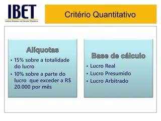 Critério Quantitativo 
• 15% sobre a totalidade 
do lucro 
• 10% sobre a parte do 
lucro que exceder a R$ 
20.000 por mês 
• Lucro Real 
• Lucro Presumido 
• Lucro Arbitrado 
 