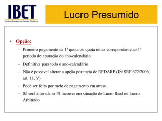 Lucro Presumido 
• Opção: 
– Primeiro pagamento da 1a quota ou quota única correpondente ao 1o 
período de apuração do ano-calendário 
– Definitiva para todo o ano-calendário 
– Não é possível alterar a opção por meio de REDARF (IN SRF 672/2006, 
art. 11, V) 
– Pode ser feita por meio de pagamento em atraso 
– Só será alterada se PJ incorrer em situação de Lucro Real ou Lucro 
Arbitrado 
 