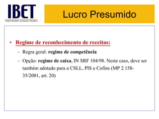 Lucro Presumido 
• Regime de reconhecimento de receitas: 
– Regra geral: regime de competência 
– Opção: regime de caixa, IN SRF 104/98. Neste caso, deve ser 
também adotado para a CSLL, PIS e Cofins (MP 2.158- 
35/2001, art. 20) 
 