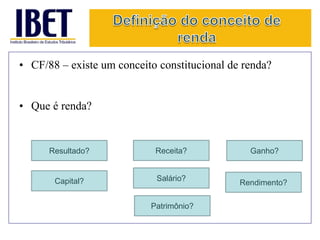 • CF/88 – existe um conceito constitucional de renda? 
• Que é renda? 
Capital? 
Receita? 
Salário? 
Resultado? 
Rendimento? 
Patrimônio? 
Ganho? 
 