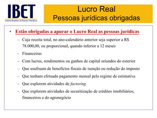 Lucro Real 
Pessoas jurídicas obrigadas 
• Estão obrigadas a apurar o Lucro Real as pessoas jurídicas 
– Cuja receita total, no ano-calendário anterior seja superior a R$ 
78.000,00, ou proporcional, quando inferior a 12 meses 
– Financeiras 
– Com lucros, rendimentos ou ganhos de capital oriundos do exterior 
– Que usufruam de benefícios fiscais de isenção ou redução do imposto 
– Que tenham efetuado pagamento mensal pelo regime de estimativa 
– Que explorem atividades de factoring 
– Que explorem atividades de securitização de créditos imobiliários, 
financeiros e do agronegócio 
 