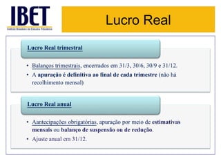 Lucro Real 
Lucro Real trimestral 
• Balanços trimestrais, encerrados em 31/3, 30/6, 30/9 e 31/12. 
• A apuração é definitiva ao final de cada trimestre (não há 
recolhimento mensal) 
Lucro Real anual 
• Aantecipações obrigatórias, apuração por meio de estimativas 
mensais ou balanço de suspensão ou de redução. 
• Ajuste anual em 31/12. 
 