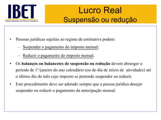 Lucro Real 
Suspensão ou redução 
• Pessoas jurídicas sujeitas ao regime de estimativa podem: 
– Suspender o pagamento do imposto mensal; 
– Reduzir o pagamento do imposto mensal. 
• Os balanços ou balancetes de suspensão ou redução devem abranger o 
período de 1°/janeiro do ano calendário (ou do dia de início de atividades) até 
o último dia do mês cujo imposto se pretende suspender ou reduzir. 
• Este procedimento deve ser adotado sempre que a pessoa jurídica desejar 
suspender ou reduzir o pagamento da antecipação mensal. 
 