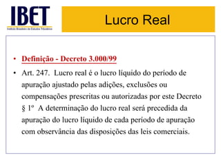Lucro Real 
• Definição - Decreto 3.000/99 
• Art. 247. Lucro real é o lucro líquido do período de 
apuração ajustado pelas adições, exclusões ou 
compensações prescritas ou autorizadas por este Decreto 
§ 1º A determinação do lucro real será precedida da 
apuração do lucro líquido de cada período de apuração 
com observância das disposições das leis comerciais. 
 