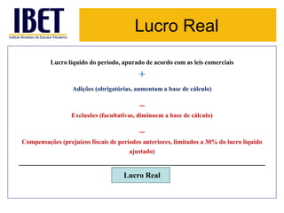 Lucro Real 
Lucro líquido do período, apurado de acordo com as leis comerciais 
+ 
Adições (obrigatórias, aumentam a base de cálculo) 
_ 
Exclusões (facultativas, diminuem a base de cálculo) 
_ 
Compensações (prejuízos fiscais de períodos anteriores, limitados a 30% do lucro líquido 
ajustado) 
_________________________________________________________________ 
Lucro Real 
 