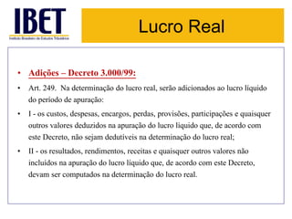 Lucro Real 
• Adições – Decreto 3.000/99: 
• Art. 249. Na determinação do lucro real, serão adicionados ao lucro líquido 
do período de apuração: 
• I - os custos, despesas, encargos, perdas, provisões, participações e quaisquer 
outros valores deduzidos na apuração do lucro líquido que, de acordo com 
este Decreto, não sejam dedutíveis na determinação do lucro real; 
• II - os resultados, rendimentos, receitas e quaisquer outros valores não 
incluídos na apuração do lucro líquido que, de acordo com este Decreto, 
devam ser computados na determinação do lucro real. 
 