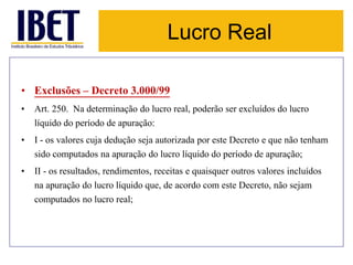 Lucro Real 
• Exclusões – Decreto 3.000/99 
• Art. 250. Na determinação do lucro real, poderão ser excluídos do lucro 
líquido do período de apuração: 
• I - os valores cuja dedução seja autorizada por este Decreto e que não tenham 
sido computados na apuração do lucro líquido do período de apuração; 
• II - os resultados, rendimentos, receitas e quaisquer outros valores incluídos 
na apuração do lucro líquido que, de acordo com este Decreto, não sejam 
computados no lucro real; 
 