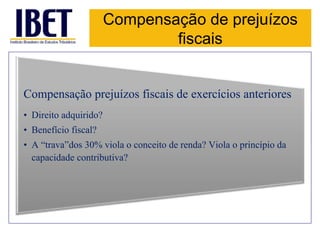 Compensação de prejuízos 
fiscais 
Compensação prejuízos fiscais de exercícios anteriores 
• Direito adquirido? 
• Benefício fiscal? 
• A “trava”dos 30% viola o conceito de renda? Viola o princípio da 
capacidade contributiva? 
 