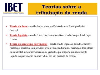 Teorias sobre a 
tributação da renda 
• Teoria da fonte – renda é o produto periódico de uma fonte produtiva 
durável. 
• Teoria legalista – renda é um conceito normativo: renda é o que lei diz que 
renda é. 
• Teoria do acréscimo patrimonial – renda é todo ingresso líquido, em bens 
materiais, imateriais ou serviços avaliáveis em dinheiro, periódico, transitório 
ou acidental, de caráter oneroso ou gratuito, que importe um incremento 
líquido do patrimônio do indivíduo, em um período de tempo. 
 