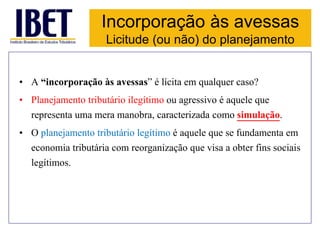 Incorporação às avessas 
Licitude (ou não) do planejamento 
• A “incorporação às avessas” é lícita em qualquer caso? 
• Planejamento tributário ilegítimo ou agressivo é aquele que 
representa uma mera manobra, caracterizada como simulação. 
• O planejamento tributário legítimo é aquele que se fundamenta em 
economia tributária com reorganização que visa a obter fins sociais 
legítimos. 
 