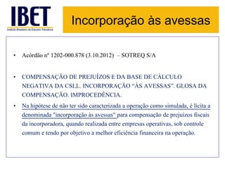 Incorporação às avessas 
• Acórdão nº 1202-000.878 (3.10.2012) – SOTREQ S/A 
• COMPENSAÇÃO DE PREJUÍZOS E DA BASE DE CÁLCULO 
NEGATIVA DA CSLL. INCORPORAÇÃO “ÀS AVESSAS”. GLOSA DA 
COMPENSAÇÃO. IMPROCEDÊNCIA. 
• Na hipótese de não ter sido caracterizada a operação como simulada, é lícita a 
denominada "incorporação às avessas" para compensação de prejuízos fiscais 
da incorporadora, quando realizada entre empresas operativas, sob controle 
comum e tendo por objetivo a melhor eficiência financeira na operação. 
 