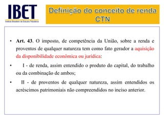 • Art. 43. O imposto, de competência da União, sobre a renda e 
proventos de qualquer natureza tem como fato gerador a aquisição 
da disponibilidade econômica ou jurídica: 
• I - de renda, assim entendido o produto do capital, do trabalho 
ou da combinação de ambos; 
• II - de proventos de qualquer natureza, assim entendidos os 
acréscimos patrimoniais não compreendidos no inciso anterior. 
 