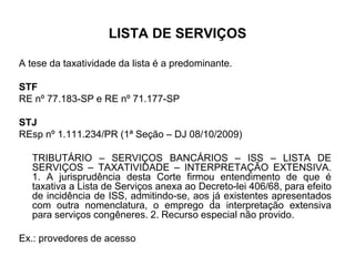 LISTA DE SERVIÇOS
A tese da taxatividade da lista é a predominante.
STF
RE nº 77.183-SP e RE nº 71.177-SP
STJ
REsp nº 1.111.234/PR (1ª Seção – DJ 08/10/2009)
TRIBUTÁRIO – SERVIÇOS BANCÁRIOS – ISS – LISTA DE
SERVIÇOS – TAXATIVIDADE – INTERPRETAÇÃO EXTENSIVA.
1. A jurisprudência desta Corte firmou entendimento de que é
taxativa a Lista de Serviços anexa ao Decreto-lei 406/68, para efeito
de incidência de ISS, admitindo-se, aos já existentes apresentados
com outra nomenclatura, o emprego da interpretação extensiva
para serviços congêneres. 2. Recurso especial não provido.
Ex.: provedores de acesso
 