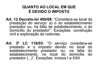 QUANTO AO LOCAL EM QUE
É DEVIDO O IMPOSTO
Art. 12 Decreto-lei 406/68: “Considera-se local da
prestação do serviço: a) o do estabelecimento
prestador ou, na falta de estabelecimento, o do
domicílio do prestador”. Exceções: construção
civil e exploração de rodovias.
Art. 3º LC 116/03: “O serviço considera-se
prestado e o imposto devido no local do
estabelecimento prestador ou, na falta do
estabelecimento, no local do domicílio do
prestador (...)”. Exceções: incisos I a XXII
 