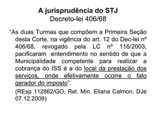 A jurisprudência do STJ
Decreto-lei 406/68
“As duas Turmas que compõem a Primeira Seção
desta Corte, na vigência do art. 12 do Dec-lei nº
406/68, revogado pela LC nº 116/2003,
pacificaram entendimento no sentido de que a
Municipalidade competente para realizar a
cobrança do ISS é a do local da prestação dos
serviços, onde efetivamente ocorre o fato
gerador do imposto”.
(REsp 112862/GO, Rel. Min. Eliana Calmon, DJe
07.12.2009)
 