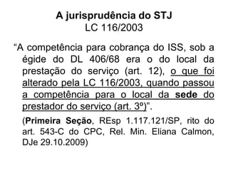 A jurisprudência do STJ
LC 116/2003
“A competência para cobrança do ISS, sob a
égide do DL 406/68 era o do local da
prestação do serviço (art. 12), o que foi
alterado pela LC 116/2003, quando passou
a competência para o local da sede do
prestador do serviço (art. 3º)”.
(Primeira Seção, REsp 1.117.121/SP, rito do
art. 543-C do CPC, Rel. Min. Eliana Calmon,
DJe 29.10.2009)
 