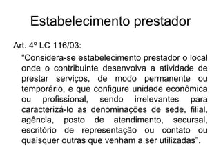 Estabelecimento prestador
Art. 4º LC 116/03:
“Considera-se estabelecimento prestador o local
onde o contribuinte desenvolva a atividade de
prestar serviços, de modo permanente ou
temporário, e que configure unidade econômica
ou profissional, sendo irrelevantes para
caracterizá-lo as denominações de sede, filial,
agência, posto de atendimento, secursal,
escritório de representação ou contato ou
quaisquer outras que venham a ser utilizadas”.
 
