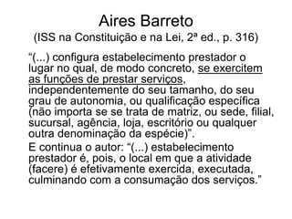 Aires Barreto
(ISS na Constituição e na Lei, 2ª ed., p. 316)
“(...) configura estabelecimento prestador o
lugar no qual, de modo concreto, se exercitem
as funções de prestar serviços,
independentemente do seu tamanho, do seu
grau de autonomia, ou qualificação específica
(não importa se se trata de matriz, ou sede, filial,
sucursal, agência, loja, escritório ou qualquer
outra denominação da espécie)”.
E continua o autor: “(...) estabelecimento
prestador é, pois, o local em que a atividade
(facere) é efetivamente exercida, executada,
culminando com a consumação dos serviços.”
 