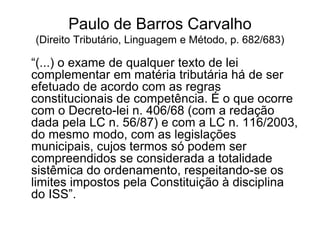 Paulo de Barros Carvalho
(Direito Tributário, Linguagem e Método, p. 682/683)
“(...) o exame de qualquer texto de lei
complementar em matéria tributária há de ser
efetuado de acordo com as regras
constitucionais de competência. É o que ocorre
com o Decreto-lei n. 406/68 (com a redação
dada pela LC n. 56/87) e com a LC n. 116/2003,
do mesmo modo, com as legislações
municipais, cujos termos só podem ser
compreendidos se considerada a totalidade
sistêmica do ordenamento, respeitando-se os
limites impostos pela Constituição à disciplina
do ISS”.
 
