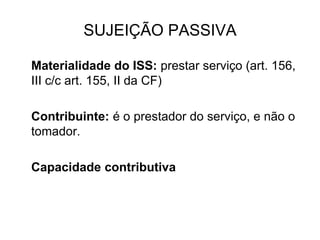 SUJEIÇÃO PASSIVA
Materialidade do ISS: prestar serviço (art. 156,
III c/c art. 155, II da CF)
Contribuinte: é o prestador do serviço, e não o
tomador.
Capacidade contributiva
 