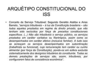 ARQUÉTIPO CONSTITUCIONAL DO
ISS
• Conceito de Serviço Tributável: Segundo Geraldo Ataliba e Aires
Barreto, “serviços tributáveis – à luz da Constituição brasileira – são
todos aqueles prestados em regime de direito privado, que não
tenham sido excluídos por força de preceitos constitucionais
específicos. (...) Não são tributáveis o serviço público, os serviços
prestados em caráter caritativo ou filantrópico, assim como os
desempenhados em caráter afetivo (inclusive familiar). A tudo isso
se acresçam os serviços desempenhados em subordinação
(trabalhista ou funcional), cuja remuneração tem caráter ou cunho
alimentar (por força da Constituição), pondo-os em esfera excluída
sistematicamente dos desígnios tributários do constituinte. Todas as
demais prestações de serviços são, assim, tributáveis, por
configurarem fatos de consistência econômica”.
 