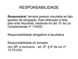RESPONSABILIDADE
Responsável: terceira pessoa vinculada ao fato
gerador da obrigação. Esta atribuição é feita
pelo ente tributante, mediante lei (art. 6º da Lei
Complementar nº 116/03)
Responsabilidade obrigatória e facultativa
Responsabilidade do tomador
(em SP, é exclusiva - art. 9º, § 4º da Lei nº
13.701/03)
 
