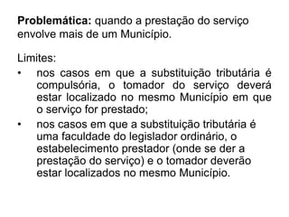 Problemática: quando a prestação do serviço
envolve mais de um Município.
Limites:
• nos casos em que a substituição tributária é
compulsória, o tomador do serviço deverá
estar localizado no mesmo Município em que
o serviço for prestado;
• nos casos em que a substituição tributária é
uma faculdade do legislador ordinário, o
estabelecimento prestador (onde se der a
prestação do serviço) e o tomador deverão
estar localizados no mesmo Município.
 