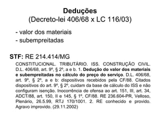 Deduções
(Decreto-lei 406/68 x LC 116/03)
- valor dos materiais
- subempreitadas
STF: RE 214.414/MG
CONSTITUCIONAL. TRIBUTÁRIO. ISS. CONSTRUÇÃO CIVIL.
D.L. 406/68, art. 9º, § 2º, a e b. 1. Dedução do valor dos materiais
e subempreitadas no cálculo do preço do serviço. D.L. 406/68,
art. 9º, § 2º, a e b: dispositivos recebidos pela CF/88. Citados
dispositivos do art. 9º, § 2º, cuidam da base de cálculo do ISS e não
configuram isenção. Inocorrência de ofensa ao art. 151, III, art. 34,
ADCT/88, art. 150, II e 145, § 1º, CF/88. RE 236.604-PR, Velloso,
Plenário, 26.5.99, RTJ 170/1001. 2. RE conhecido e provido.
Agravo improvido. (29.11.2002)
 