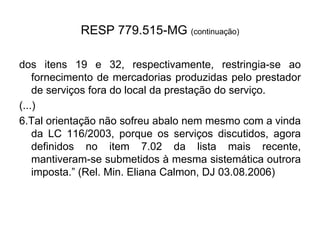 RESP 779.515-MG (continuação)
dos itens 19 e 32, respectivamente, restringia-se ao
fornecimento de mercadorias produzidas pelo prestador
de serviços fora do local da prestação do serviço.
(...)
6.Tal orientação não sofreu abalo nem mesmo com a vinda
da LC 116/2003, porque os serviços discutidos, agora
definidos no item 7.02 da lista mais recente,
mantiveram-se submetidos à mesma sistemática outrora
imposta.” (Rel. Min. Eliana Calmon, DJ 03.08.2006)
 