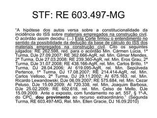 STF: RE 603.497-MG
“A hipótese dos autos versa sobre a constitucionalidade da
incidência do ISS sobre materiais empregados na construção civil.
O acórdão assim decidiu: (...) Esta Corte firmou o entendimento no
sentido da possibilidade da dedução da base de cálculo do ISS dos
materiais empregados na construção civil. Cito os seguintes
julgados: RE 262.598, red. para o acórdão Min. Cármen Lúcia, 1ª
Turma, DJe 27.09.2007; RE 362.666-AgR, rel. Min. Gilmar Mendes,
2ª Turma, DJe 27.03.2008; RE 239.360-AgR, rel. Min. Eros Grau, 2ª
Turma, DJe 31.07.2008; RE 438.166-AgR, rel. Min. Carlos Britto, 1ª
Turma, DJ 28.04.2006; AI 619.095-AgR, rel. Min. Sepúlveda
Pertence, 1ª Turma, DJ 17.08.2007; RE 214.414-AgR, rel. Min.
Carlos Velloso, 2ª Turma, DJ 29.11.2002; AI 675.163, rel. Min.
Ricardo Lewandowski, DJe 06.09.2007; RE 575.684, rel. Min. Cezar
Peluso, DJe 15.09.2009; AI 720.338, rel. Min. Joaquim Barbosa,
DJe 25.02.2009; RE 602.618, rel. Min. Celso de Mello, DJe
15.09.2009. Ante o exposto, com fundamento no art. 557, § 1º-A,
do CPC, dou provimento ao recurso extraordinário.” (Segunda
Turma, RE 603.497-MG, Rel. Min. Ellen Gracie, DJ 16.09.2010)
 