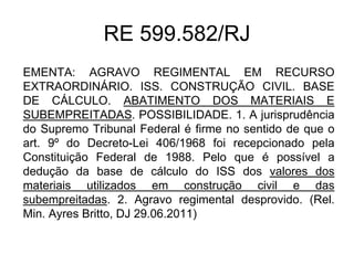 RE 599.582/RJ
EMENTA: AGRAVO REGIMENTAL EM RECURSO
EXTRAORDINÁRIO. ISS. CONSTRUÇÃO CIVIL. BASE
DE CÁLCULO. ABATIMENTO DOS MATERIAIS E
SUBEMPREITADAS. POSSIBILIDADE. 1. A jurisprudência
do Supremo Tribunal Federal é firme no sentido de que o
art. 9º do Decreto-Lei 406/1968 foi recepcionado pela
Constituição Federal de 1988. Pelo que é possível a
dedução da base de cálculo do ISS dos valores dos
materiais utilizados em construção civil e das
subempreitadas. 2. Agravo regimental desprovido. (Rel.
Min. Ayres Britto, DJ 29.06.2011)
 